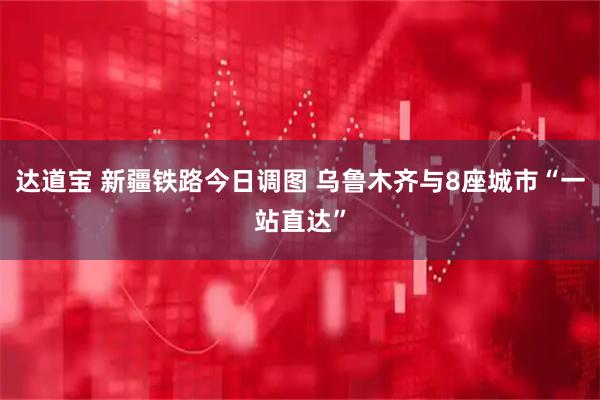 达道宝 新疆铁路今日调图 乌鲁木齐与8座城市“一站直达”