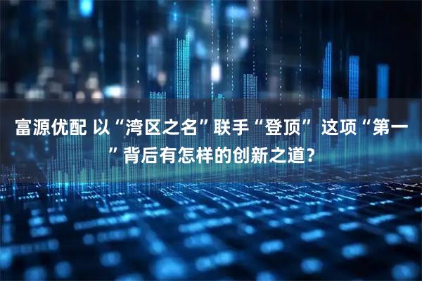 富源优配 以“湾区之名”联手“登顶” 这项“第一”背后有怎样的创新之道？