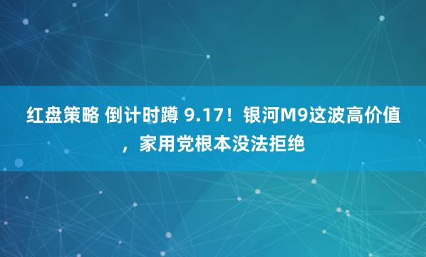 红盘策略 倒计时蹲 9.17！银河M9这波高价值，家用党根本没法拒绝