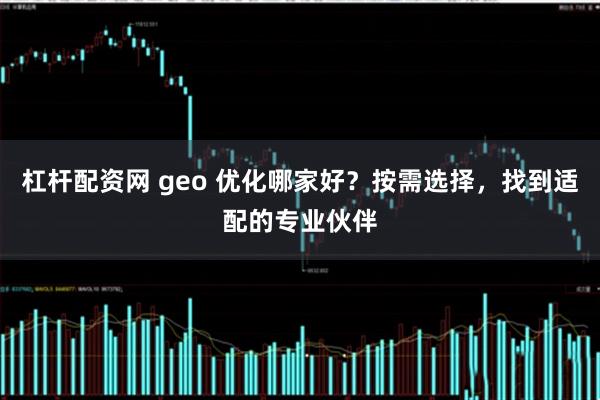 杠杆配资网 geo 优化哪家好？按需选择，找到适配的专业伙伴
