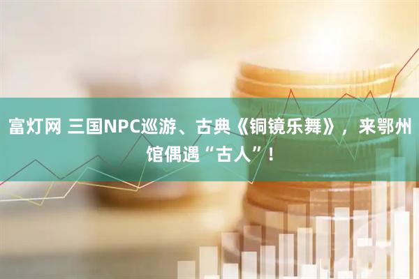 富灯网 三国NPC巡游、古典《铜镜乐舞》，来鄂州馆偶遇“古人”！