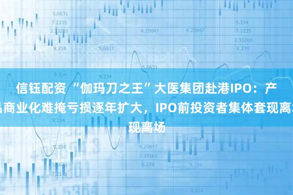 信钰配资 “伽玛刀之王”大医集团赴港IPO：产品商业化难掩亏损逐年扩大，IPO前投资者集体套现离场