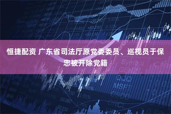 恒捷配资 广东省司法厅原党委委员、巡视员于保忠被开除党籍