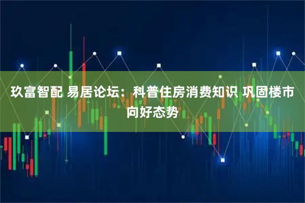 玖富智配 易居论坛：科普住房消费知识 巩固楼市向好态势