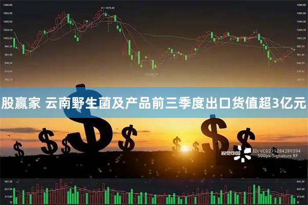 股赢家 云南野生菌及产品前三季度出口货值超3亿元