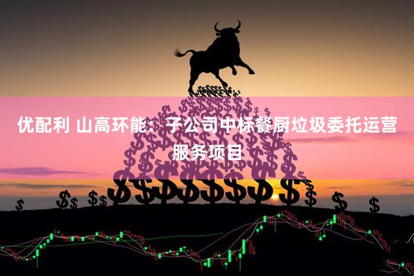 优配利 山高环能：子公司中标餐厨垃圾委托运营服务项目