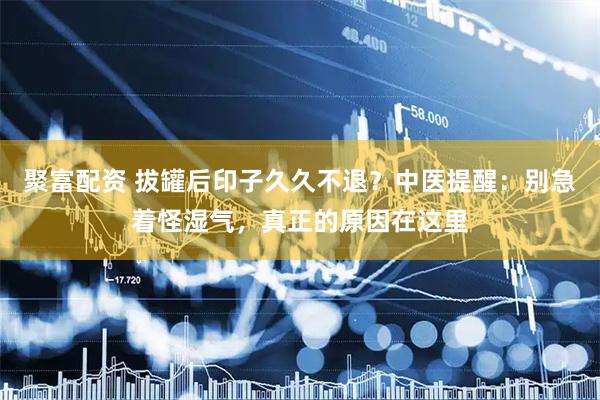 聚富配资 拔罐后印子久久不退？中医提醒：别急着怪湿气，真正的原因在这里