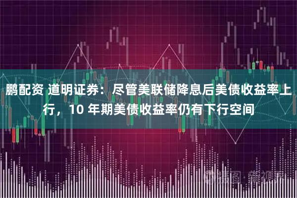 鹏配资 道明证券：尽管美联储降息后美债收益率上行，10 年期美债收益率仍有下行空间