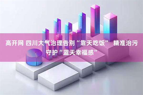 高开网 四川大气治理告别“靠天吃饭”  精准治污守护“蓝天幸福感”
