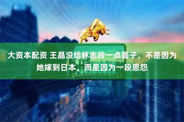 大资本配资 王晶没给林志玲一点面子，不是因为她嫁到日本，而是因为一段恩怨