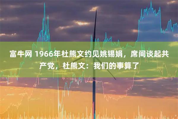 富牛网 1966年杜熊文约见姚锡娟，席间谈起共产党，杜熊文：我们的事算了