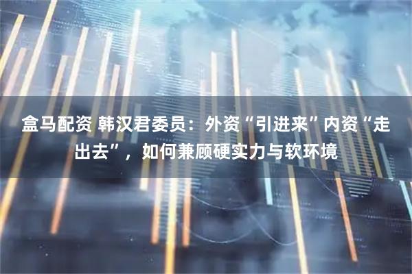 盒马配资 韩汉君委员：外资“引进来”内资“走出去”，如何兼顾硬实力与软环境