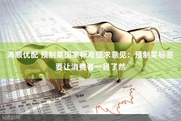 海顺优配 预制菜国家标准征求意见：预制菜标签要让消费者一目了然