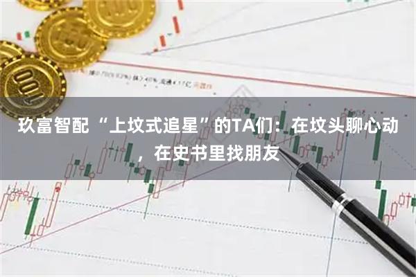 玖富智配 “上坟式追星”的TA们：在坟头聊心动，在史书里找朋友
