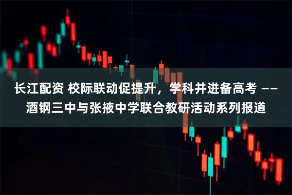 长江配资 校际联动促提升，学科并进备高考 ——酒钢三中与张掖中学联合教研活动系列报道