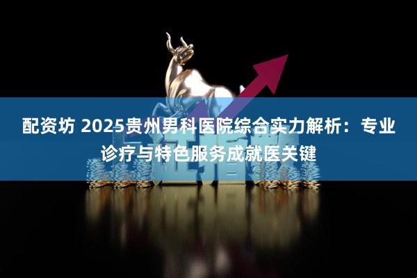 配资坊 2025贵州男科医院综合实力解析：专业诊疗与特色服务成就医关键
