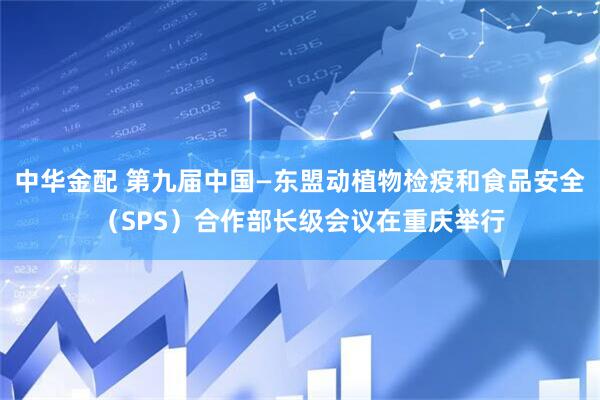 中华金配 第九届中国—东盟动植物检疫和食品安全（SPS）合作部长级会议在重庆举行