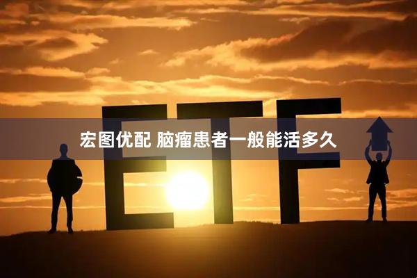 宏图优配 脑瘤患者一般能活多久