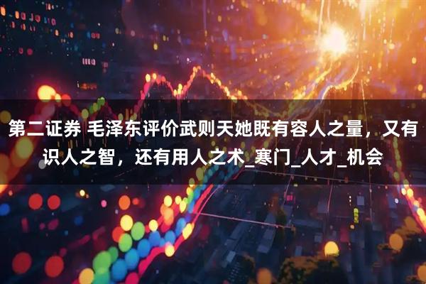 第二证券 毛泽东评价武则天她既有容人之量，又有识人之智，还有用人之术_寒门_人才_机会